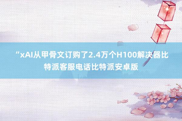 “xAI从甲骨文订购了2.4万个H100解决器比特派客服电话比特派安卓版