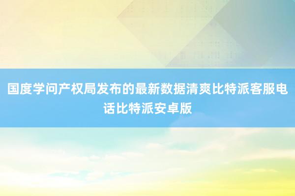 国度学问产权局发布的最新数据清爽比特派客服电话比特派安卓版