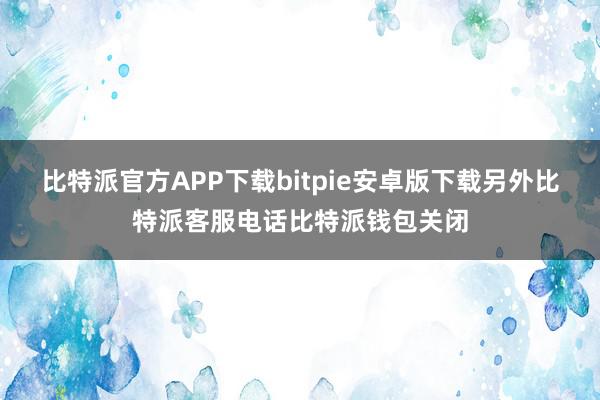 比特派官方APP下载bitpie安卓版下载　　另外比特派客服电话比特派钱包关闭