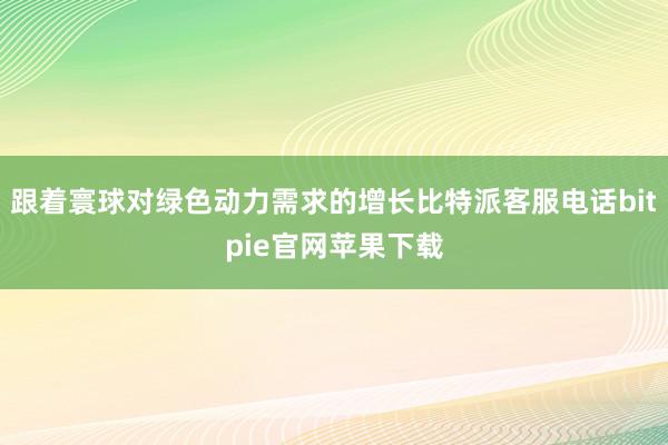 跟着寰球对绿色动力需求的增长比特派客服电话bitpie官网苹果下载