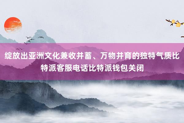 绽放出亚洲文化兼收并蓄、万物并育的独特气质比特派客服电话比特派钱包关闭