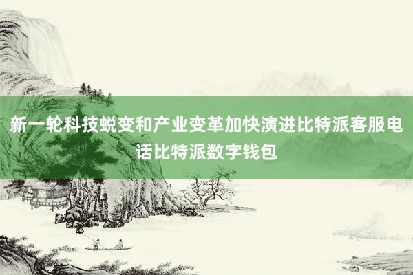 新一轮科技蜕变和产业变革加快演进比特派客服电话比特派数字钱包