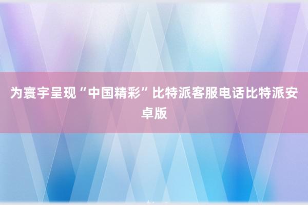 为寰宇呈现“中国精彩”比特派客服电话比特派安卓版