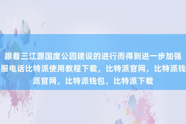 跟着三江源国度公园建设的进行而得到进一步加强和完善比特派客服电话比特派使用教程下载，比特派官网，比特派钱包，比特派下载