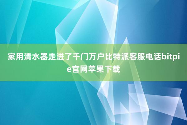 家用清水器走进了千门万户比特派客服电话bitpie官网苹果下载