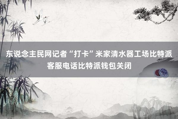 东说念主民网记者“打卡”米家清水器工场比特派客服电话比特派钱包关闭