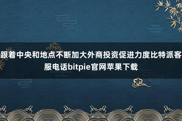 跟着中央和地点不断加大外商投资促进力度比特派客服电话bitpie官网苹果下载