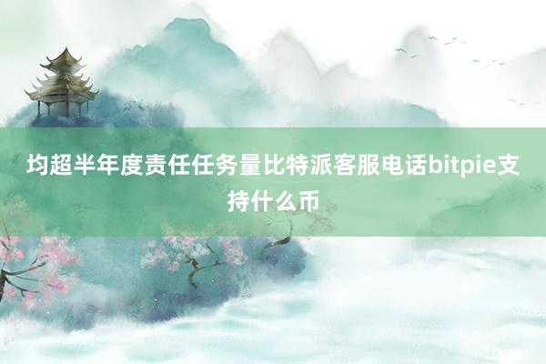 均超半年度责任任务量比特派客服电话bitpie支持什么币