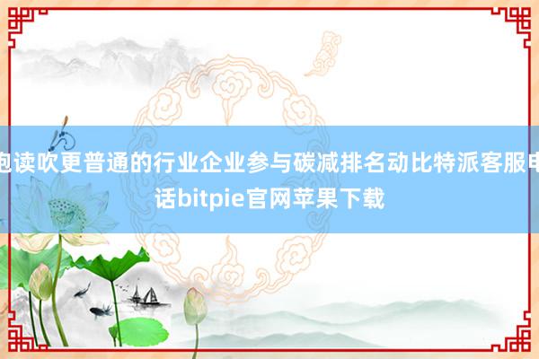 饱读吹更普通的行业企业参与碳减排名动比特派客服电话bitpie官网苹果下载