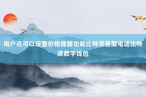 用户还可以设置价格提醒功能比特派客服电话比特派数字钱包