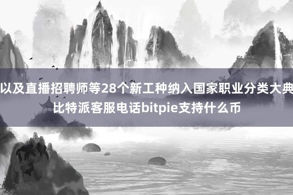 以及直播招聘师等28个新工种纳入国家职业分类大典比特派客服电话bitpie支持什么币