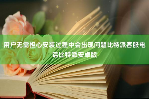 用户无需担心安装过程中会出现问题比特派客服电话比特派安卓版