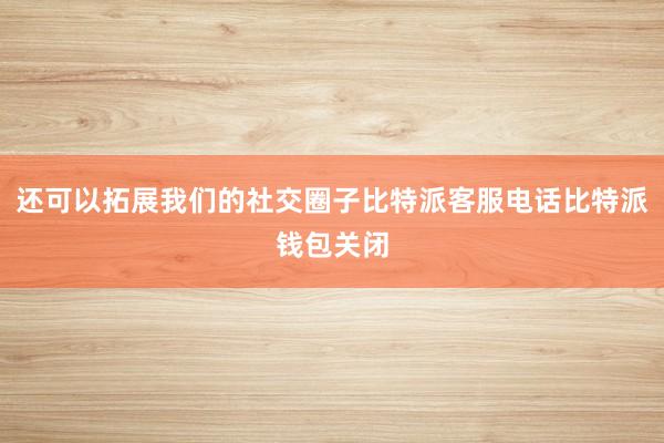 还可以拓展我们的社交圈子比特派客服电话比特派钱包关闭