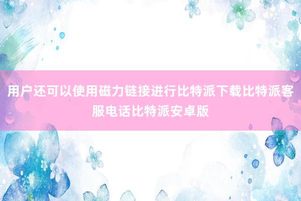 用户还可以使用磁力链接进行比特派下载比特派客服电话比特派安卓版