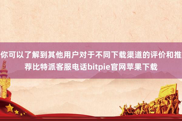 你可以了解到其他用户对于不同下载渠道的评价和推荐比特派客服电话bitpie官网苹果下载