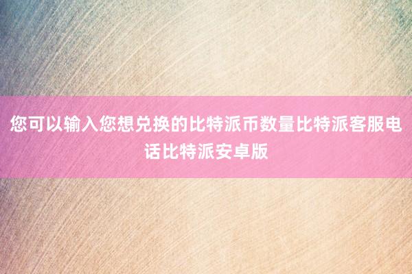 您可以输入您想兑换的比特派币数量比特派客服电话比特派安卓版