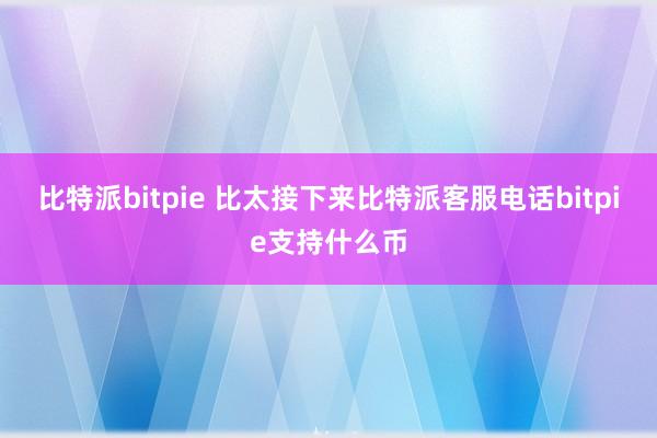 比特派bitpie 比太接下来比特派客服电话bitpie支持什么币