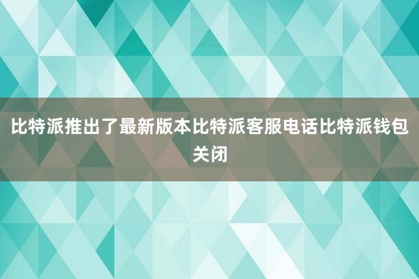 比特派推出了最新版本比特派客服电话比特派钱包关闭