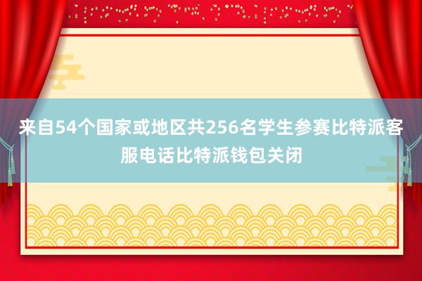 来自54个国家或地区共256名学生参赛比特派客服电话比特派钱包关闭