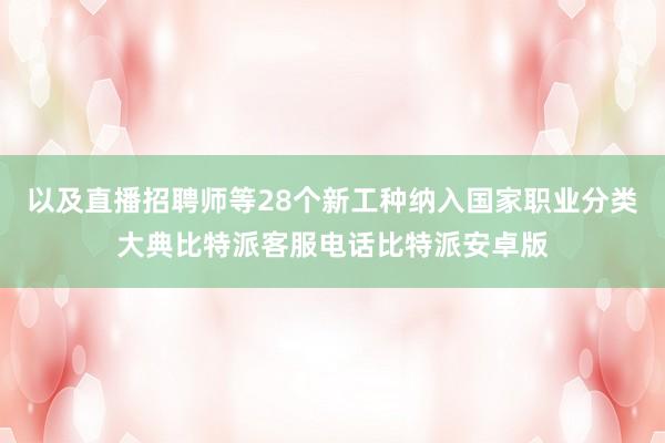 以及直播招聘师等28个新工种纳入国家职业分类大典比特派客服电话比特派安卓版