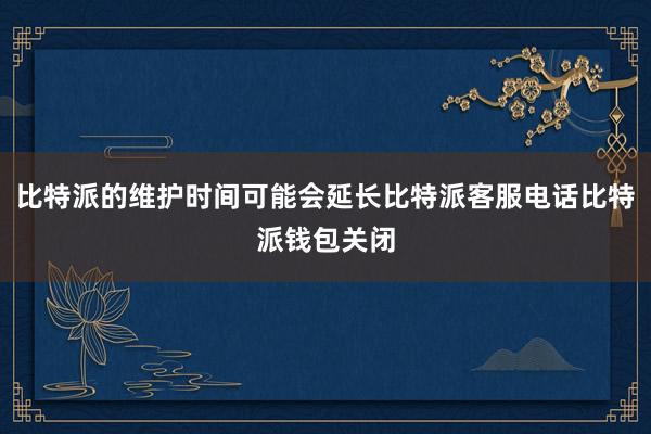 比特派的维护时间可能会延长比特派客服电话比特派钱包关闭