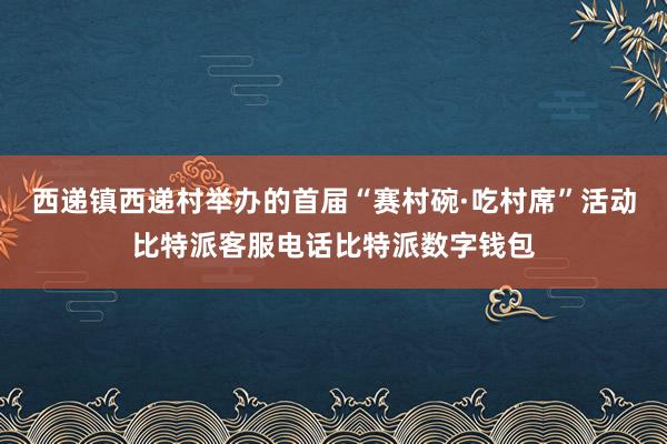 西递镇西递村举办的首届“赛村碗·吃村席”活动比特派客服电话比特派数字钱包