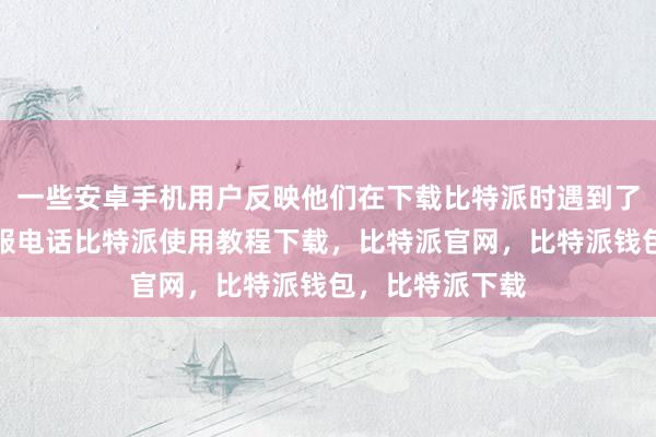 一些安卓手机用户反映他们在下载比特派时遇到了问题比特派客服电话比特派使用教程下载，比特派官网，比特派钱包，比特派下载