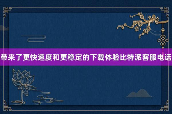 带来了更快速度和更稳定的下载体验比特派客服电话