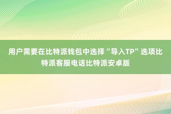 用户需要在比特派钱包中选择“导入TP”选项比特派客服电话比特派安卓版