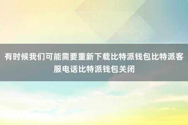 有时候我们可能需要重新下载比特派钱包比特派客服电话比特派钱包关闭