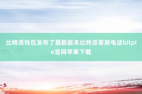 比特派钱包发布了最新版本比特派客服电话bitpie官网苹果下载