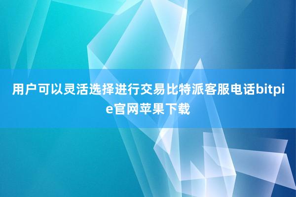 用户可以灵活选择进行交易比特派客服电话bitpie官网苹果下载