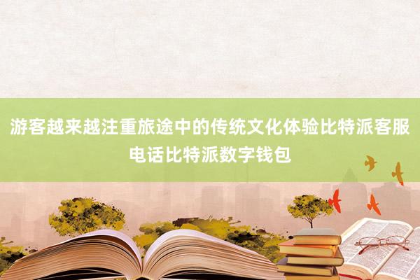 游客越来越注重旅途中的传统文化体验比特派客服电话比特派数字钱包