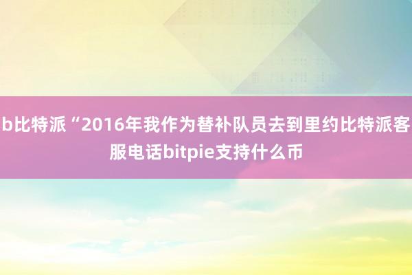 b比特派“2016年我作为替补队员去到里约比特派客服电话bitpie支持什么币