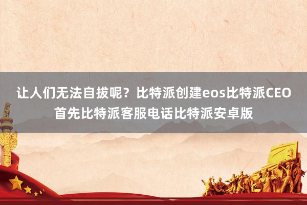 让人们无法自拔呢？比特派创建eos比特派CEO首先比特派客服电话比特派安卓版