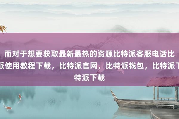 而对于想要获取最新最热的资源比特派客服电话比特派使用教程下载，比特派官网，比特派钱包，比特派下载