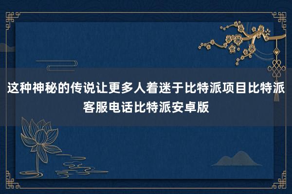 这种神秘的传说让更多人着迷于比特派项目比特派客服电话比特派安卓版