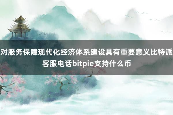 对服务保障现代化经济体系建设具有重要意义比特派客服电话bitpie支持什么币