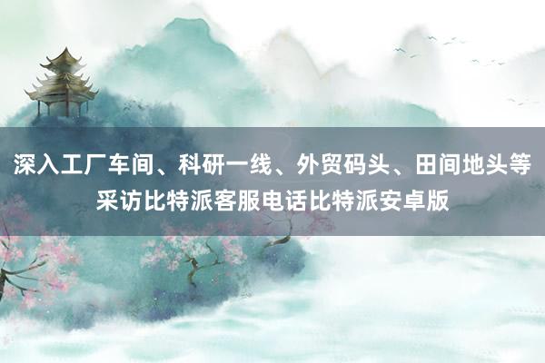 深入工厂车间、科研一线、外贸码头、田间地头等采访比特派客服电话比特派安卓版