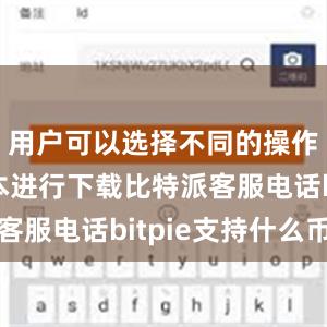 用户可以选择不同的操作系统版本进行下载比特派客服电话bitpie支持什么币