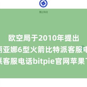 欧空局于2010年提出研制阿丽亚娜6型火箭比特派客服电话bitpie官网苹果下载