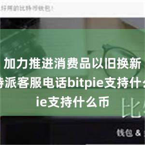 加力推进消费品以旧换新比特派客服电话bitpie支持什么币