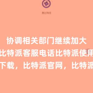 协调相关部门继续加大工作力度比特派客服电话比特派使用教程下载，比特派官网，比特派钱包，比特派下载